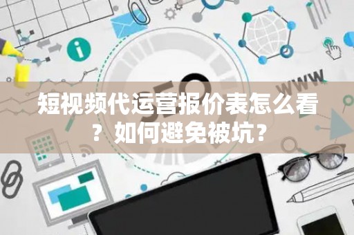 短视频代运营报价表怎么看？如何避免被坑？