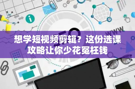 想学短视频剪辑？这份选课攻略让你少花冤枉钱